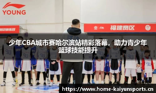 少年CBA城市赛哈尔滨站精彩落幕，助力青少年篮球技能提升