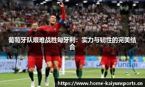 葡萄牙队艰难战胜匈牙利：实力与韧性的完美结合