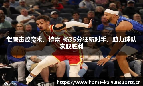 老鹰击败魔术，特雷-杨35分狂斩对手，助力球队豪取胜利